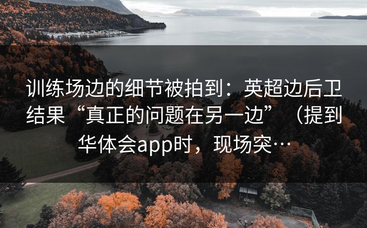 训练场边的细节被拍到：英超边后卫结果“真正的问题在另一边”（提到华体会app时，现场突…
